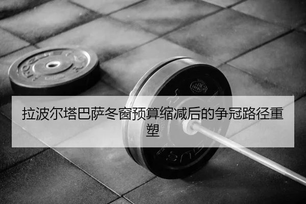拉波尔塔巴萨冬窗预算缩减后的争冠路径重塑